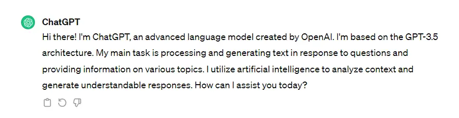 Hi there! I'm ChatGPT, an advanced language model created by OpenAI. I'm based on the GPT-3.5 architecture. My main task is processing and generating text in response to questions and providing information on various topics. I utilize artificial intelligence to analyze context and generate understandable responses. How can I assist you today?